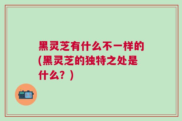 黑灵芝有什么不一样的(黑灵芝的独特之处是什么？)