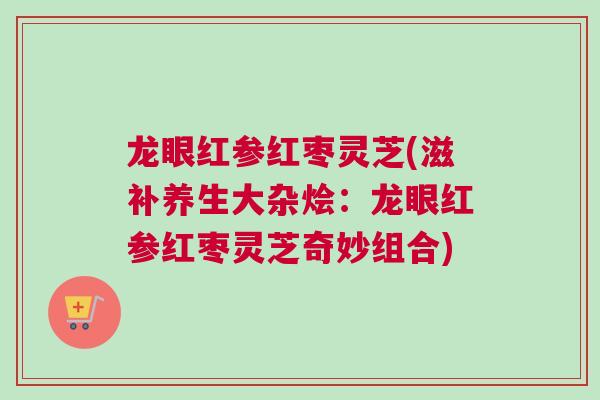 龙眼红参红枣灵芝(滋补养生大杂烩：龙眼红参红枣灵芝奇妙组合)