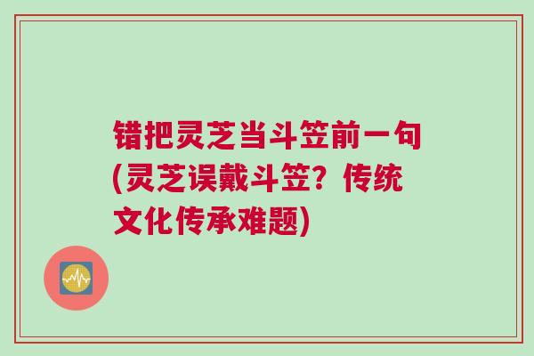 错把灵芝当斗笠前一句(灵芝误戴斗笠？传统文化传承难题)