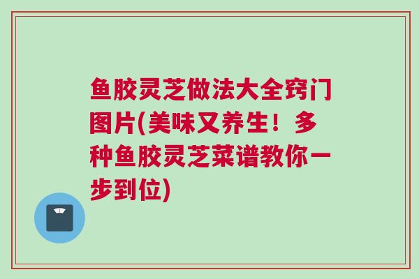鱼胶灵芝做法大全窍门图片(美味又养生！多种鱼胶灵芝菜谱教你一步到位)