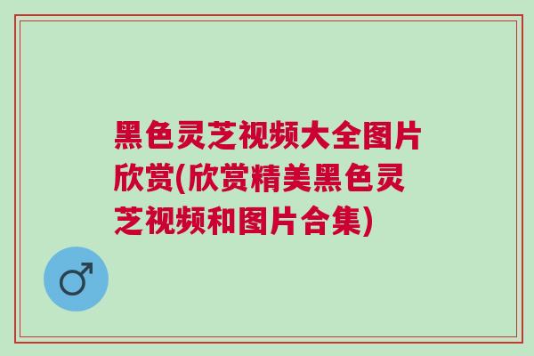黑色灵芝视频大全图片欣赏(欣赏精美黑色灵芝视频和图片合集)