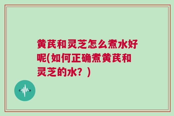 黄芪和灵芝怎么煮水好呢(如何正确煮黄芪和灵芝的水？)