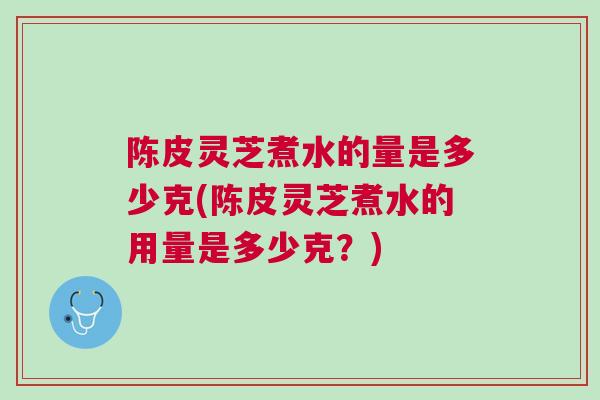 陈皮灵芝煮水的量是多少克(陈皮灵芝煮水的用量是多少克？)