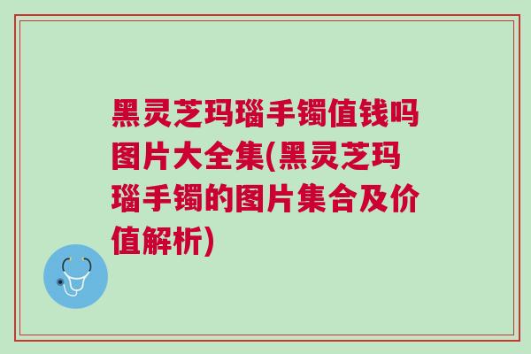 黑灵芝玛瑙手镯值钱吗图片大全集(黑灵芝玛瑙手镯的图片集合及价值解析)