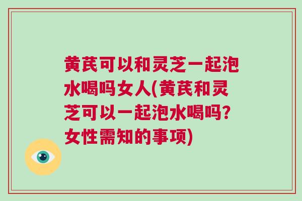 黄芪可以和灵芝一起泡水喝吗女人(黄芪和灵芝可以一起泡水喝吗?女性需知的事项) 黄芪可以和灵芝一起泡水喝吗女人(黄芪和灵芝可以一起泡水喝吗?女性需知的事项)