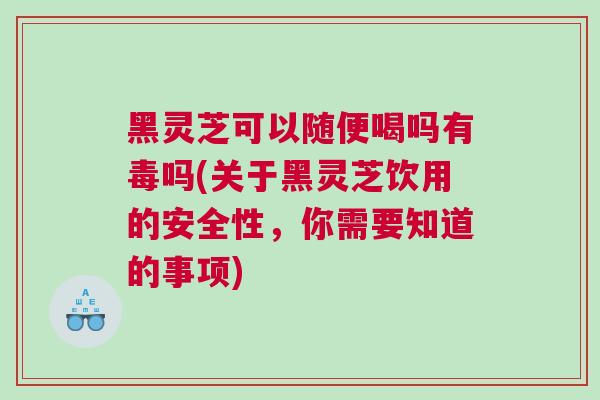 黑灵芝可以随便喝吗有毒吗(关于黑灵芝饮用的安全性，你需要知道的事项)