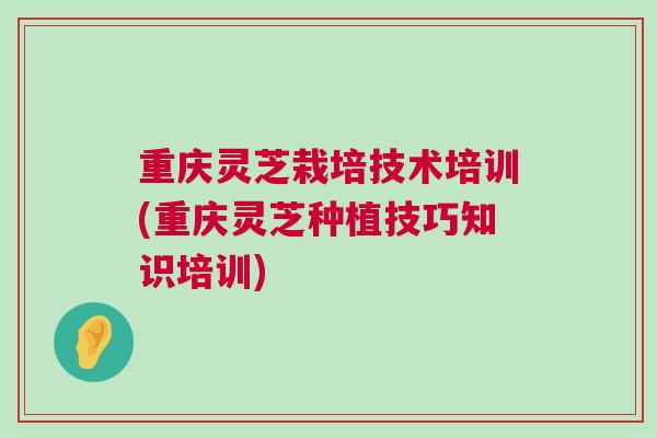 重庆灵芝栽培技术培训(重庆灵芝种植技巧知识培训)