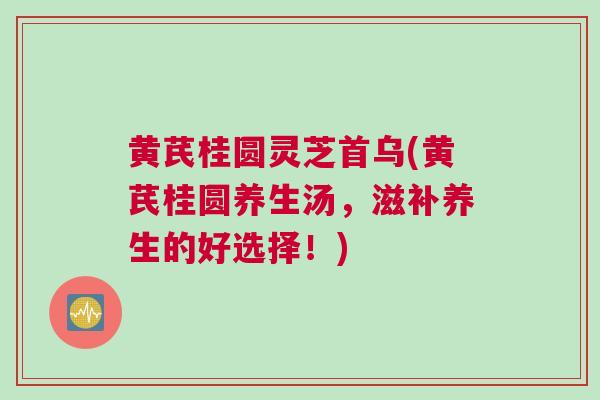 黄芪桂圆灵芝首乌(黄芪桂圆养生汤，滋补养生的好选择！)