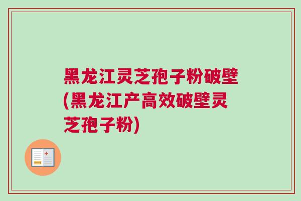 黑龙江灵芝孢子粉破壁(黑龙江产高效破壁灵芝孢子粉)
