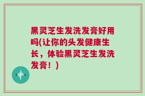 黑灵芝生发洗发膏好用吗(让你的头发健康生长,体验黑灵芝生发洗发膏!) 黑灵芝生发洗发膏好用吗(让你的头发健康生长,体验黑灵芝生发洗发膏!)
