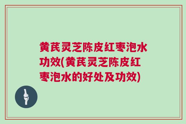 黄芪灵芝陈皮红枣泡水功效(黄芪灵芝陈皮红枣泡水的好处及功效)