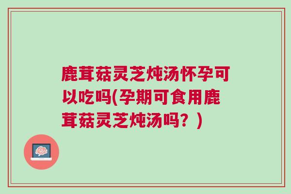 鹿茸菇灵芝炖汤怀孕可以吃吗(孕期可食用鹿茸菇灵芝炖汤吗?) 鹿茸菇灵芝炖汤怀孕可以吃吗(孕期可食用鹿茸菇灵芝炖汤吗?)
