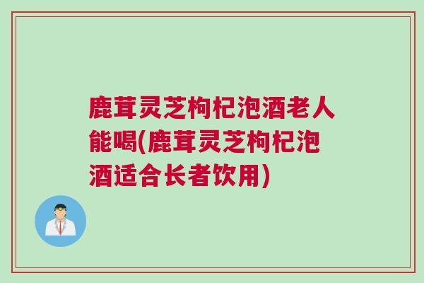 鹿茸灵芝枸杞泡酒老人能喝(鹿茸灵芝枸杞泡酒适合长者饮用) 鹿茸灵芝枸杞泡酒老人能喝(鹿茸灵芝枸杞泡酒适合长者饮用)
