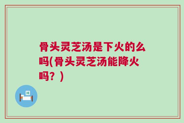 骨头灵芝汤是下火的么吗(骨头灵芝汤能降火吗？)