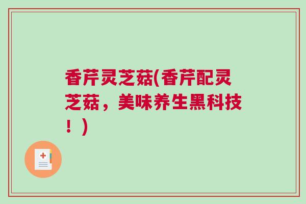 香芹灵芝菇(香芹配灵芝菇，美味养生黑科技！)