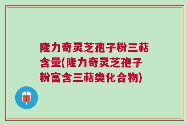 隆力奇灵芝孢子粉三萜含量(隆力奇灵芝孢子粉富含三萜类化合物)