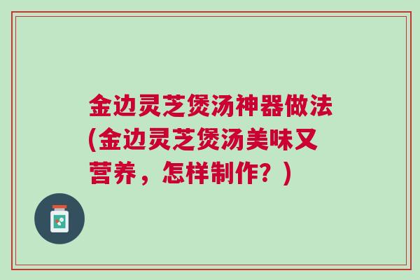金边灵芝煲汤神器做法(金边灵芝煲汤美味又营养,怎样制作?) 金边灵芝煲汤神器做法(金边灵芝煲汤美味又营养,怎样制作?)