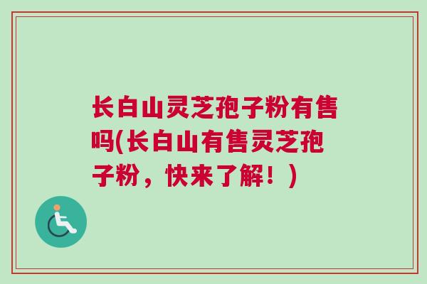 长白山灵芝孢子粉有售吗(长白山有售灵芝孢子粉，快来了解！)