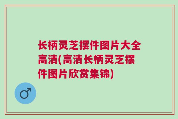 长柄灵芝摆件图片大全高清(高清长柄灵芝摆件图片欣赏集锦)
