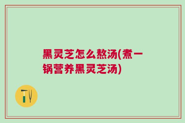 黑灵芝怎么熬汤(煮一锅营养黑灵芝汤)