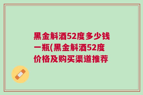 黑金斛酒52度多少钱一瓶(黑金斛酒52度价格及购买渠道推荐