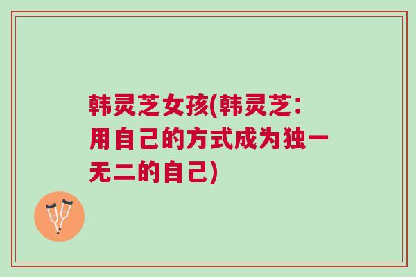 韩灵芝女孩(韩灵芝:用自己的方式成为独一无二的自己) 韩灵芝女孩(韩灵芝:用自己的方式成为独一无二的自己)