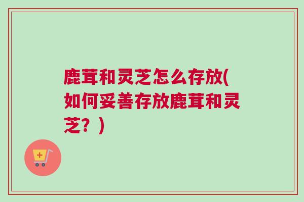 鹿茸和灵芝怎么存放(如何妥善存放鹿茸和灵芝？)