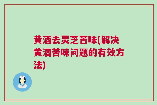 黄酒去灵芝苦味(解决黄酒苦味问题的有效方法)