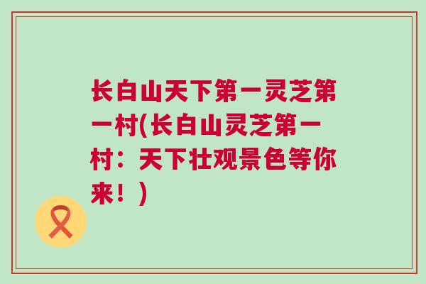 长白山天下第一灵芝第一村(长白山灵芝第一村：天下壮观景色等你来！)