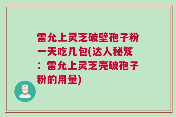 雷允上灵芝破壁孢子粉一天吃几包(达人秘笈：雷允上灵芝壳破孢子粉的用量)