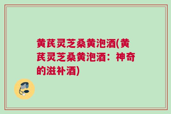 黄芪灵芝桑黄泡酒(黄芪灵芝桑黄泡酒：神奇的滋补酒)