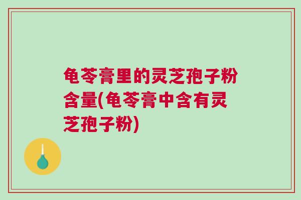龟苓膏里的灵芝孢子粉含量(龟苓膏中含有灵芝孢子粉)