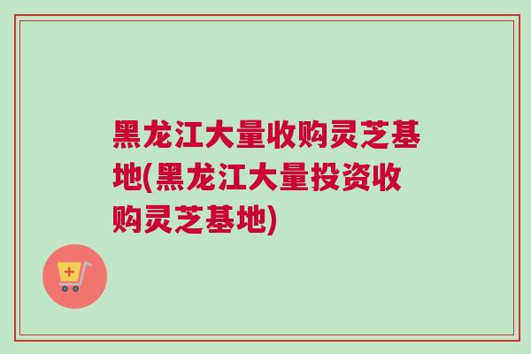 黑龙江大量收购灵芝基地(黑龙江大量投资收购灵芝基地)