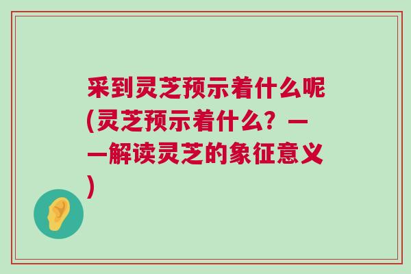 采到灵芝预示着什么呢(灵芝预示着什么？——解读灵芝的象征意义)