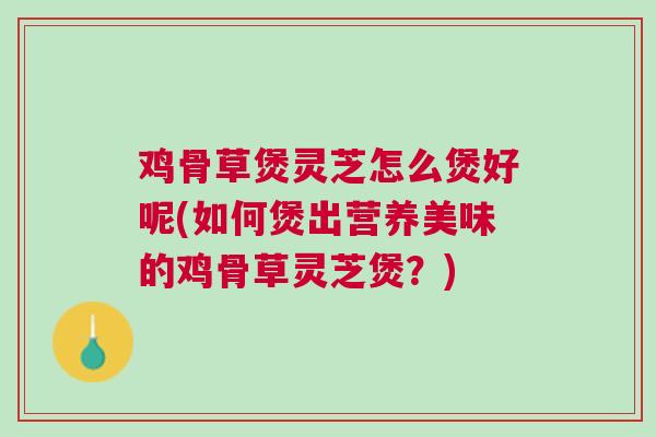 鸡骨草煲灵芝怎么煲好呢(如何煲出营养美味的鸡骨草灵芝煲？)