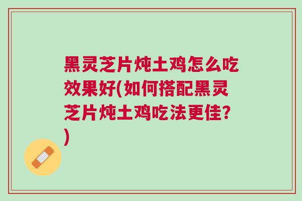 黑灵芝片炖土鸡怎么吃效果好(如何搭配黑灵芝片炖土鸡吃法更佳？)