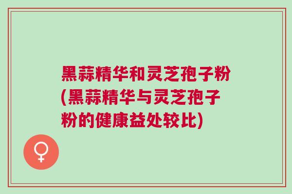 黑蒜精华和灵芝孢子粉(黑蒜精华与灵芝孢子粉的健康益处较比) 黑蒜精华和灵芝孢子粉(黑蒜精华与灵芝孢子粉的健康益处较比)