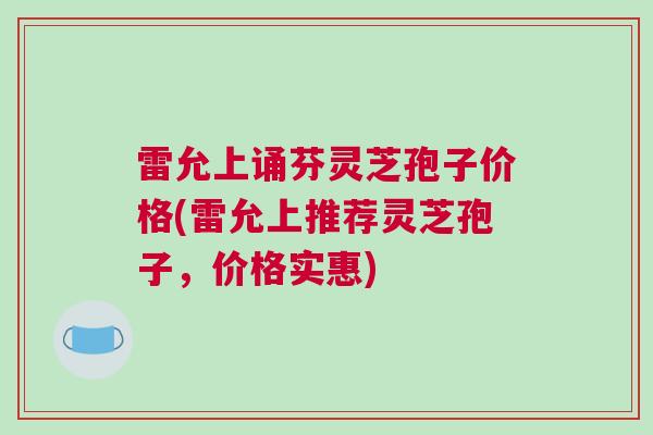 雷允上诵芬灵芝孢子价格(雷允上推荐灵芝孢子，价格实惠)