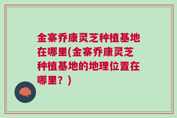 金寨乔康灵芝种植基地在哪里(金寨乔康灵芝种植基地的地理位置在哪里？)