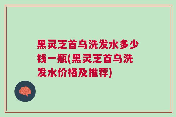 黑灵芝首乌洗发水多少钱一瓶(黑灵芝首乌洗发水价格及推荐)