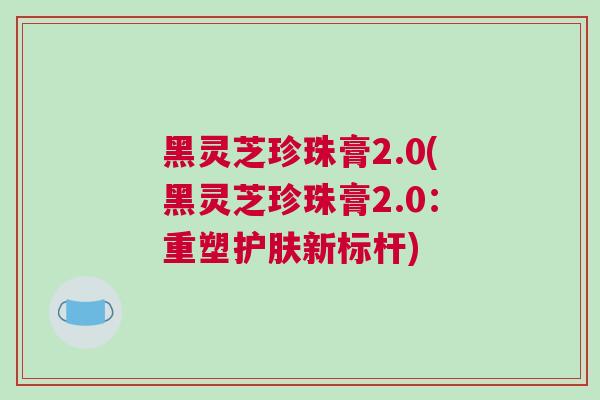 黑灵芝珍珠膏2.0(黑灵芝珍珠膏2.0：重塑护肤新标杆)