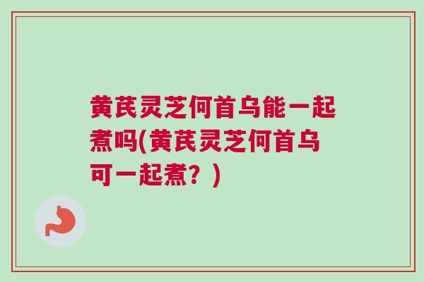 黄芪灵芝何首乌能一起煮吗(黄芪灵芝何首乌可一起煮？)