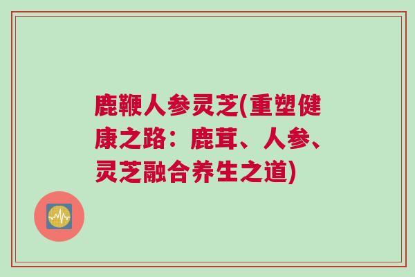 鹿鞭人参灵芝(重塑健康之路：鹿茸、人参、灵芝融合养生之道)