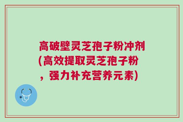 高破壁灵芝孢子粉冲剂(高效提取灵芝孢子粉，强力补充营养元素)