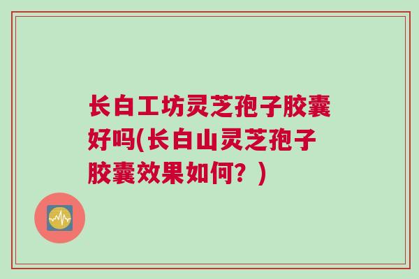 长白工坊灵芝孢子胶囊好吗(长白山灵芝孢子胶囊效果如何？)