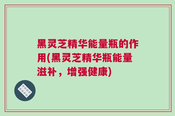 黑灵芝精华能量瓶的作用(黑灵芝精华瓶能量滋补，增强健康)