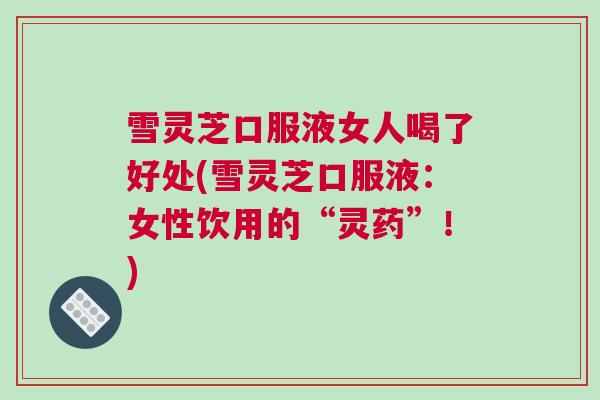雪灵芝口服液女人喝了好处(雪灵芝口服液：女性饮用的“灵药”！)