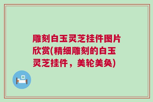 雕刻白玉灵芝挂件图片欣赏(精细雕刻的白玉灵芝挂件，美轮美奂)
