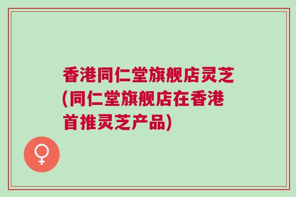香港同仁堂旗舰店灵芝(同仁堂旗舰店在香港首推灵芝产品)