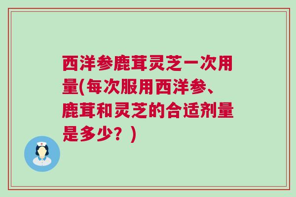 西洋参鹿茸灵芝一次用量(每次服用西洋参、鹿茸和灵芝的合适剂量是多少？)
